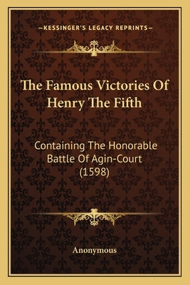The Famous Victories Of Henry The Fifth: Containing The Honorable Battle Of Agin-Court (1598) by Anonymous