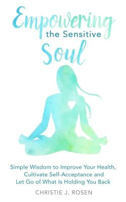 Empowering the Sensitive Soul: Simple Wisdom to Improve Your Health, Cultivate Self-Acceptance and Let Go of What Is Holding You Back by Rosen, Christie J.