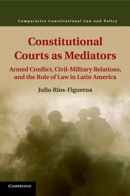 Constitutional Courts as Mediators: Armed Conflict, Civil-Military Relations, and the Rule of Law in Latin America by Ríos-Figueroa, Julio