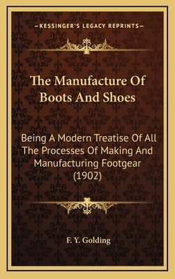 The Manufacture of Boots and Shoes: Being a Modern Treatise of All the Processes of Making and Manufacturing Footgear (1902) by Golding, F. Y.