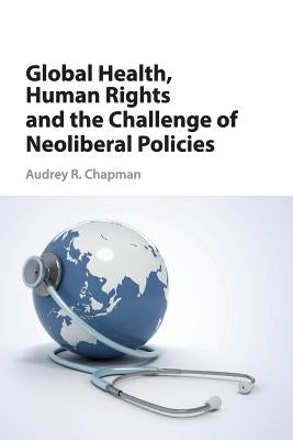 Global Health, Human Rights, and the Challenge of Neoliberal Policies by Chapman, Audrey R.