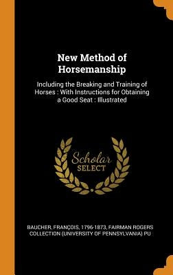 New Method of Horsemanship: Including the Breaking and Training of Horses: With Instructions for Obtaining a Good Seat: Illustrated by Baucher, François