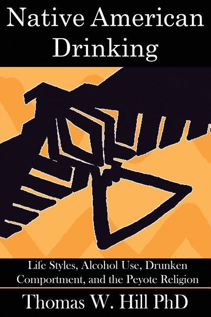 Native American Drinking: Life Styles, Alcohol Use, Drunken Comportment, and the Peyote Religion by Hill, Thomas W.
