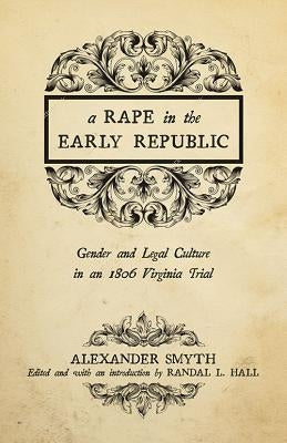 A Rape in the Early Republic: Gender and Legal Culture in an 1806 Virginia Trial by Smyth, Alexander