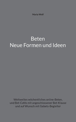 Beten - Neue Formen und Ideen: Weltweites wöchentliches online-Beten, und Bet-Cafés mit angeschlossener Bet-Klause und auf Wunsch mit Gebets-Begleite by Wolf, Maria