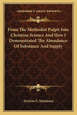 From the Methodist Pulpit Into Christian Science and How I Demonstrated the Abundance of Substance and Supply by Simonsen, Severin E.
