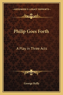 Philip Goes Forth: A Play in Three Acts by Kelly, George