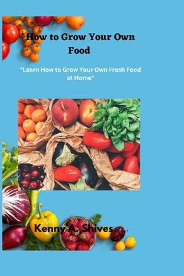 How to Grow Your Own Food: "Learn How to Grow Your Own Fresh Food at Home" by Shives, Kenny A.