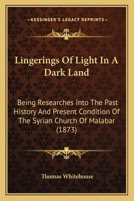 Lingerings Of Light In A Dark Land: Being Researches Into The Past History And Present Condition Of The Syrian Church Of Malabar (1873) by Whitehouse, Thomas