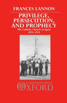 Privilege, Persecution and Prophecy: The Catholic Church in Spain 1875-1975 by Lannon, Frances