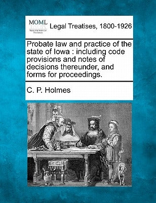 Probate Law and Practice of the State of Iowa: Including Code Provisions and Notes of Decisions Thereunder, and Forms for Proceedings. by Holmes, C. P.