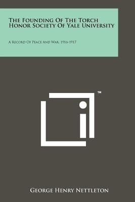 The Founding Of The Torch Honor Society Of Yale University: A Record Of Peace And War, 1916-1917 by Nettleton, George Henry