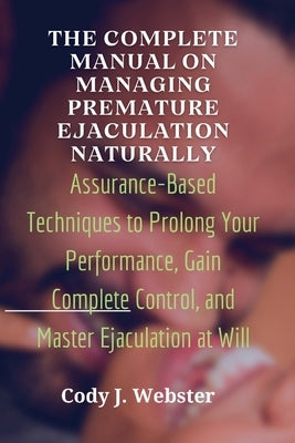 The Complete Manual on Managing Premature Ejaculation Naturally: Assurance-Based Techniques to Prolong Your Performance, Gain Complete Control, and Ma by J. Webster, Cody