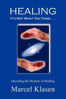 HEALING It's Not What You Think . . .: Decoding the Mystery of Healing by Klasen, Marcel