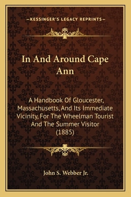 In And Around Cape Ann: A Handbook Of Gloucester, Massachusetts, And Its Immediate Vicinity, For The Wheelman Tourist And The Summer Visitor (1885) by Webber, John S., Jr.