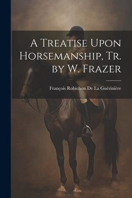A Treatise Upon Horsemanship, Tr. by W. Frazer by de la GuÃ©riniÃ¨re, FranÃ§ois Robichon