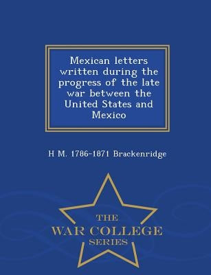 Mexican Letters Written During the Progress of the Late War Between the United States and Mexico - War College Series by Brackenridge, H. M. 1786-1871