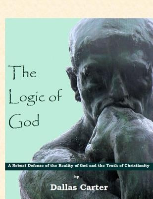 The Logic of God: A Robust Defense of the Reality of God and the Truth of Christianity by Carter, Dallas