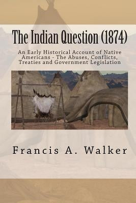 The Indian Question (1874): An Early Historical Account of Native Americans - The Abuses, Conflicts, Treaties and Government Legislation by Walker, Francis a.