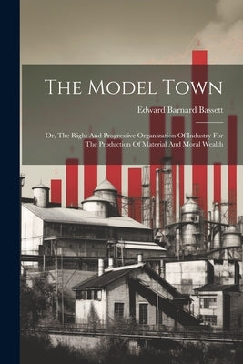 The Model Town: Or, The Right And Progressive Organization Of Industry For The Production Of Material And Moral Wealth by Bassett, Edward Barnard