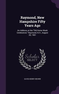 Raymond, New Hampshire Fifty Years Ago: An Address at the "Old Home Week Celebration," Raymond, N.H., August 20, 1901 by Brown, David Henry