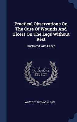 Practical Observations On The Cure Of Wounds And Ulcers On The Legs Without Rest: Illustrated With Cases by Whately, Thomas D. 1821
