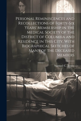 Personal Reminiscences and Recollections of Forty-six Years' Membership in the Medical Society of the District of Columbia and Residence in This City, by Busey, Samuel C. 1828-1901