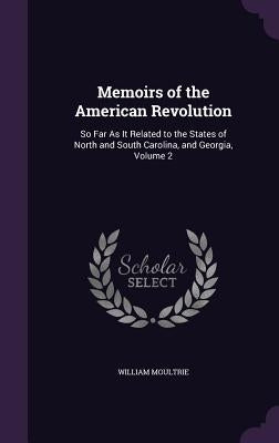 Memoirs of the American Revolution: So Far As It Related to the States of North and South Carolina, and Georgia, Volume 2 by Moultrie, William