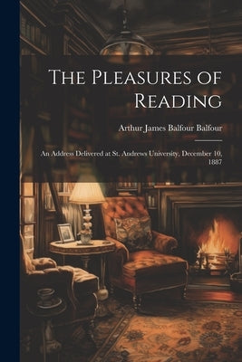 The Pleasures of Reading: An Address Delivered at St. Andrews University, December 10, 1887 by Balfour, Arthur James Balfour