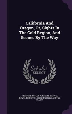 California And Oregon, Or, Sights In The Gold Region, And Scenes By The Way by Johnson, Theodore Taylor