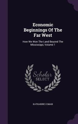 Economic Beginnings Of The Far West: How We Won The Land Beyond The Mississippi, Volume 1 by Coman, Katharine