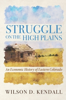 Struggle On the High Plains: An Economic History of Eastern Colorado by Kendall, Wilson D.