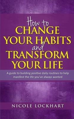 How to Change your Habits and Transform your Life: A guide to building positive, daily routines to help manifest the life you've always wanted by Lockhart, Nicole