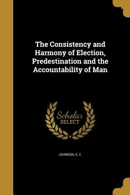 The Consistency and Harmony of Election, Predestination and the Accountability of Man by Johnson, S. C.