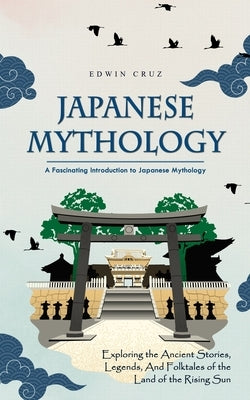 Japanese Mythology: A Fascinating Introduction to Japanese Mythology (Exploring the Ancient Stories, Legends, and Folktales of the Land of by Cruz, Edwin