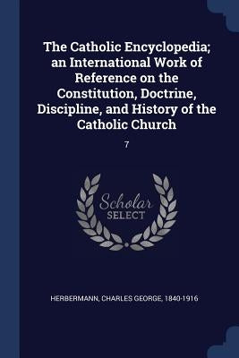The Catholic Encyclopedia; an International Work of Reference on the Constitution, Doctrine, Discipline, and History of the Catholic Church: 7 by Herbermann, Charles George