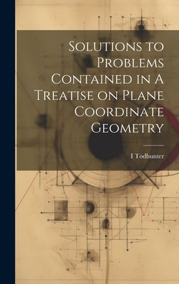 Solutions to Problems Contained in A Treatise on Plane Coordinate Geometry by Todhunter, I. 1820-1884