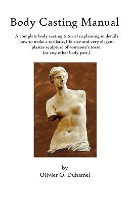 Body Casting Manual: A complete body casting tutorial explaining in details how to make a realistic, life size and very elegant plaster scu by Duhamel, Olivier O.