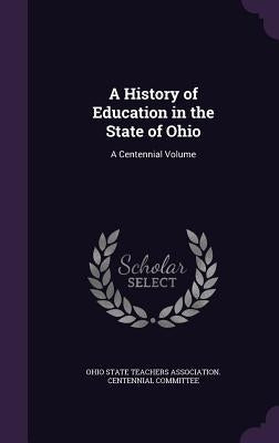 A History of Education in the State of Ohio: A Centennial Volume by Ohio State Teachers Association Centenn