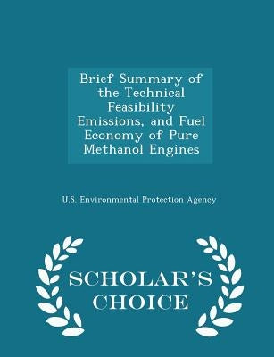 Brief Summary of the Technical Feasibility Emissions, and Fuel Economy of Pure Methanol Engines - Scholar's Choice Edition by U S Environmental Protection Agency