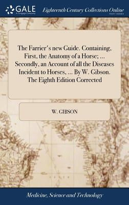 The Farrier's new Guide. Containing, First, the Anatomy of a Horse; ... Secondly, an Account of all the Diseases Incident to Horses, ... By W. Gibson. by Gibson, W.