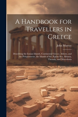 A Handbook for Travellers in Greece: Describing the Ionian Islands, Continental Greece, Athens, and the Peloponnesus, the Islands of the Ægean Sea, Al by Murray, John