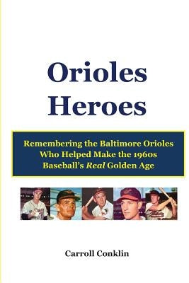 Orioles Heroes: Remembering the Baltimore Orioles Who Helped Make the 1960s Baseball's Real Golden Age by Conklin, Carroll