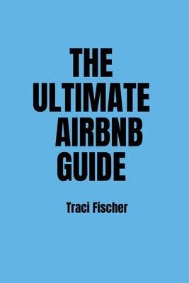 The Ultimate Airbnb Guide: Strategies, Tips, and Tools for Hosting Excellence in the World of Airbnb by Fischer, Traci