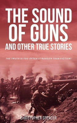 The Sound of Guns and Other True Stories: The Truth Is Too Often Stranger Than Fiction! by Spencer, Christopher