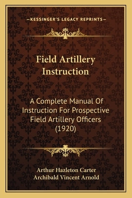 Field Artillery Instruction: A Complete Manual Of Instruction For Prospective Field Artillery Officers (1920) by Carter, Arthur Hazleton