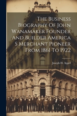 The Business Biography Of John Wanamaker Founder And Builder America S Merchant Pioneer From 1861 To 1922 by Joseph H Appel