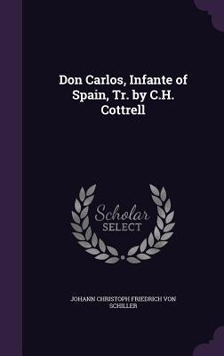 Don Carlos, Infante of Spain, Tr. by C.H. Cottrell by Von Schiller, Johann Christoph Friedrich