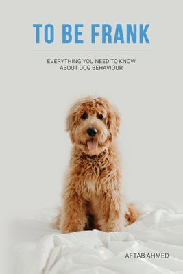 To Be Frank: Canine Essential; Everything You Need To Know About Dog Behaviour by Ahmed, Aftab