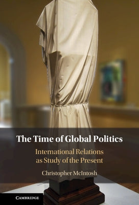 The Time of Global Politics: International Relations as Study of the Present by McIntosh, Christopher
